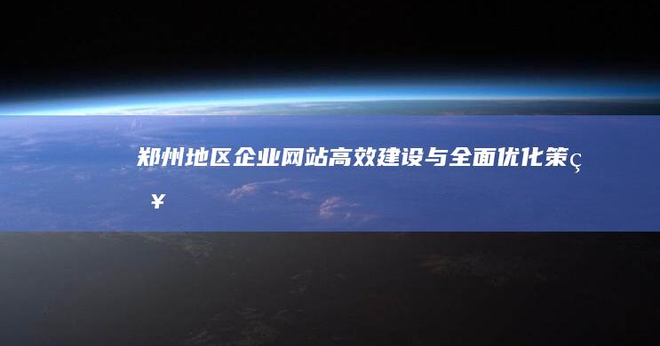 郑州地区企业网站高效建设与全面优化策略